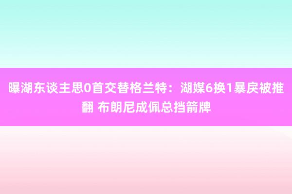 曝湖东谈主思0首交替格兰特：湖媒6换1暴戾被推翻 布朗尼成佩总挡箭牌