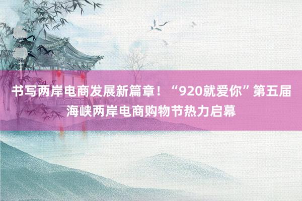 书写两岸电商发展新篇章！“920就爱你”第五届海峡两岸电商购物节热力启幕