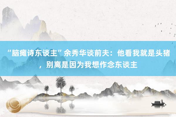 “脑瘫诗东谈主”余秀华谈前夫：他看我就是头猪，别离是因为我想作念东谈主