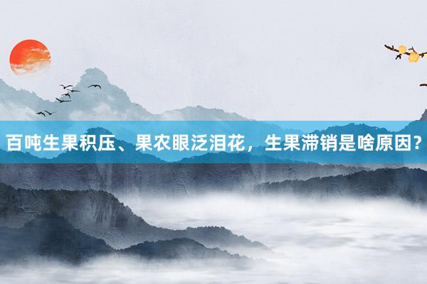 百吨生果积压、果农眼泛泪花，生果滞销是啥原因？