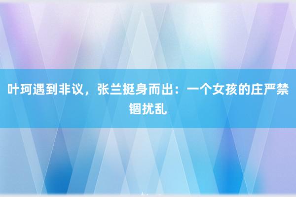 叶珂遇到非议，张兰挺身而出：一个女孩的庄严禁锢扰乱