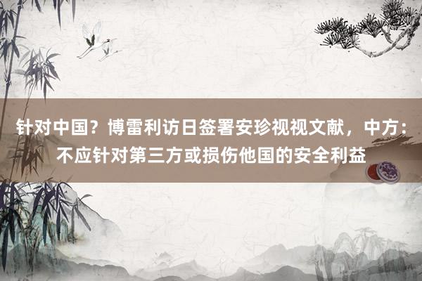 针对中国？博雷利访日签署安珍视视文献，中方：不应针对第三方或损伤他国的安全利益