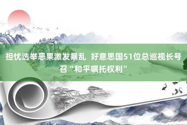 担忧选举恶果激发暴乱  好意思国51位总巡视长号召“和平嘱托权利”