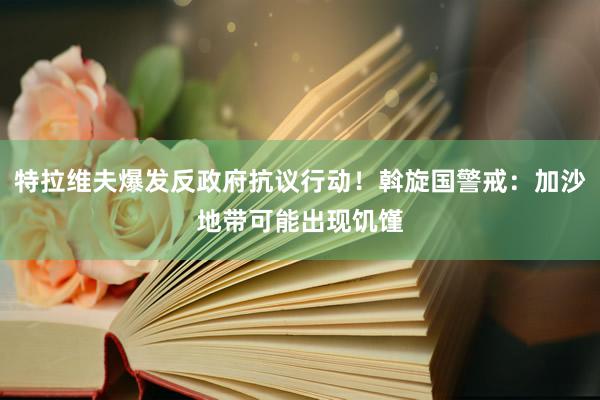 特拉维夫爆发反政府抗议行动！斡旋国警戒：加沙地带可能出现饥馑